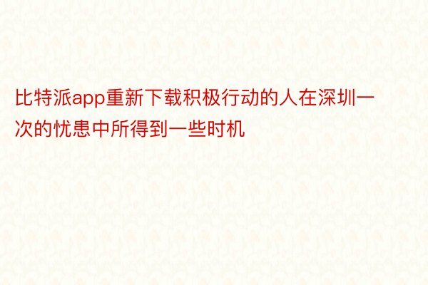 比特派app重新下载积极行动的人在深圳一次的忧患中所得到一些时机