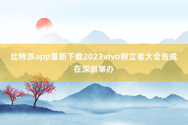 比特派app重新下载2023vivo树立者大会告成在深圳举办